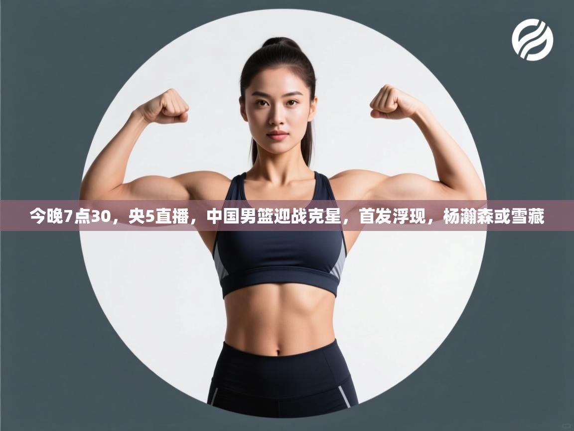今晚7点30，央5直播，中国男篮迎战克星，首发浮现，杨瀚森或雪藏