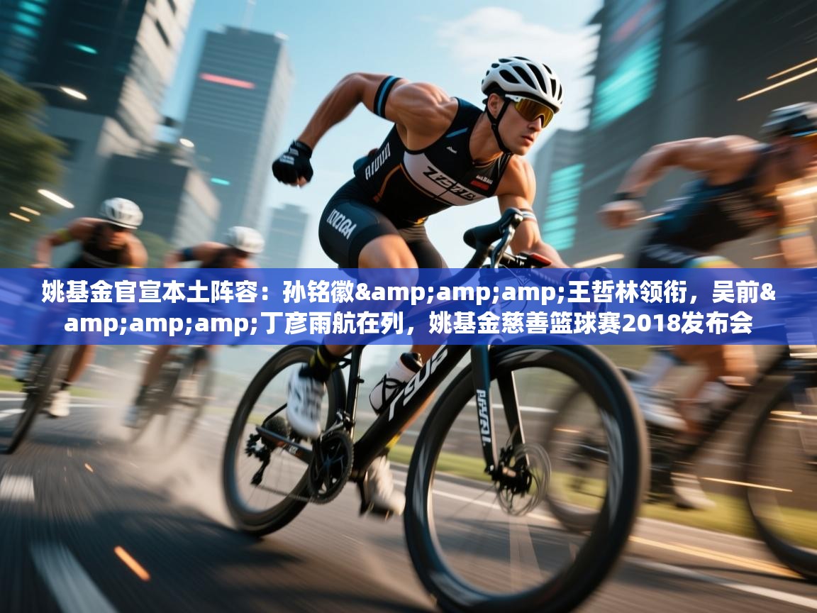 姚基金官宣本土阵容：孙铭徽&amp;王哲林领衔，吴前&amp;丁彦雨航在列，姚基金慈善篮球赛2018发布会